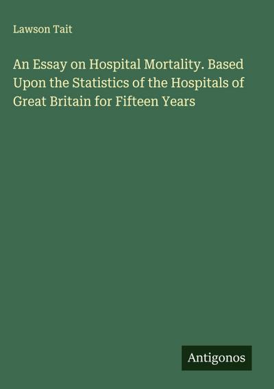 An Essay on Hospital Mortality. Based Upon the Statistics of the Hospitals of Great Britain for Fifteen Years