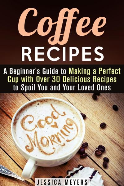Coffee Recipes: A Beginner’s Guide to Making a Perfect Cup with Over 30 Delicious Recipes to Spoil You and Your Loved Ones (Drinks & Beverages)