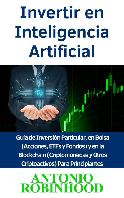 Invertir en Inteligencia Artificial  Guía de Inversión Particular, en Bolsa (Acciones, ETFs y Fondos) y en la Blockchain (Criptomonedas y Otros Criptoactivos) Para Principiantes