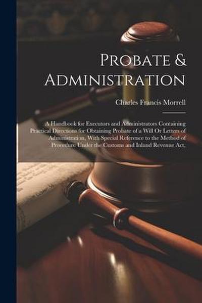 Probate & Administration: A Handbook for Executors and Administrators Containing Practical Directions for Obtaining Probate of a Will Or Letters