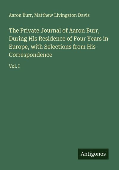 The Private Journal of Aaron Burr, During His Residence of Four Years in Europe, with Selections from His Correspondence