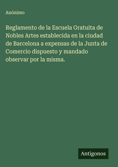 Reglamento de la Escuela Gratuita de Nobles Artes establecida en la ciudad de Barcelona a expensas de la Junta de Comercio dispuesto y mandado observar por la misma.