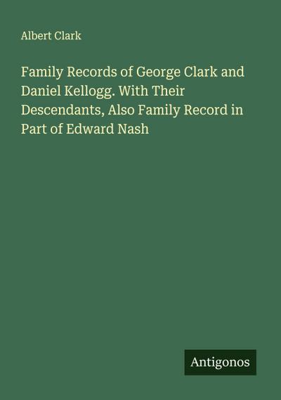 Family Records of George Clark and Daniel Kellogg. With Their Descendants, Also Family Record in Part of Edward Nash