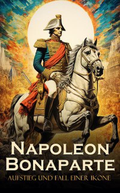 Napoleon Bonaparte: Aufstieg und Fall einer Ikone
