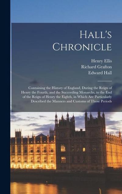 Hall’s Chronicle; Containing the History of England, During the Reign of Henry the Fourth, and the Succeeding Monarchs, to the end of the Reign of Henry the Eighth, in Which are Particularly Described the Manners and Customs of Those Periods