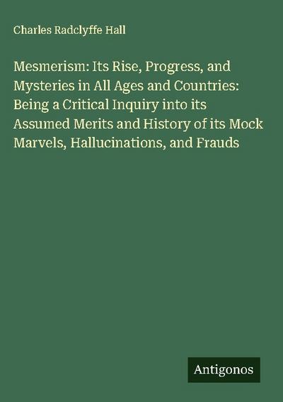 Mesmerism: Its Rise, Progress, and Mysteries in All Ages and Countries: Being a Critical Inquiry into its Assumed Merits and History of its Mock Marvels, Hallucinations, and Frauds
