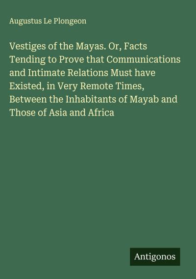 Vestiges of the Mayas. Or, Facts Tending to Prove that Communications and Intimate Relations Must have Existed, in Very Remote Times, Between the Inhabitants of Mayab and Those of Asia and Africa