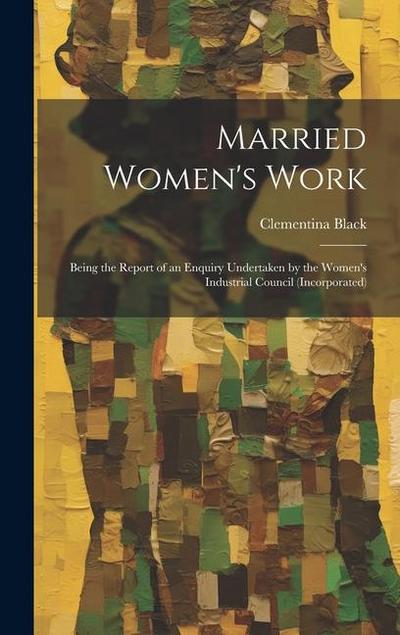 Married Women’s Work; Being the Report of an Enquiry Undertaken by the Women’s Industrial Council (incorporated)