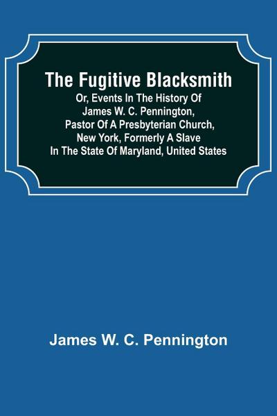 The Fugitive Blacksmith or, Events in the History of James W. C. Pennington, Pastor of a Presbyterian Church, New York, Formerly a Slave in the State of Maryland, United States