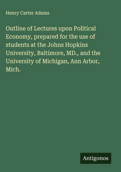 Outline of Lectures upon Political Economy, prepared for the use of students at the Johns Hopkins University, Baltimore, MD., and the University of Michigan, Ann Arbor, Mich.