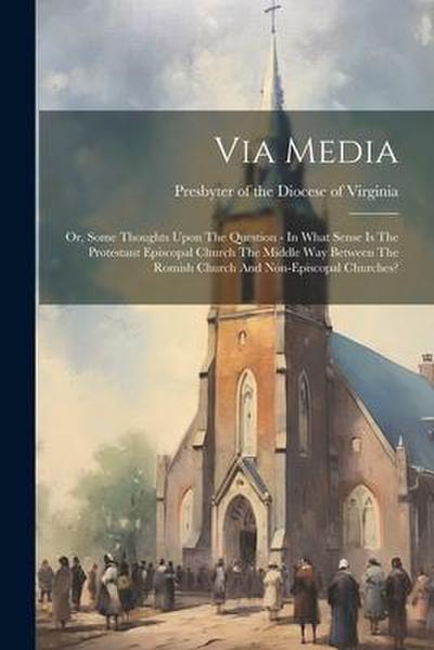 Via Media: Or, Some Thoughts Upon The Question - In What Sense Is The Protestant Episcopal Church The Middle Way Between The Romi