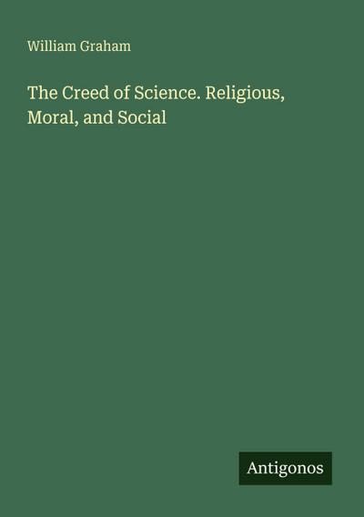 The Creed of Science. Religious, Moral, and Social