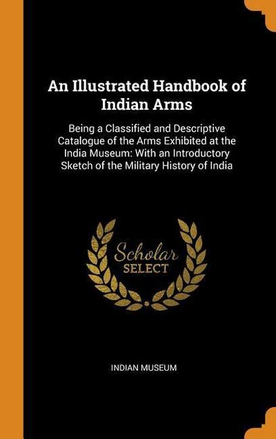 An Illustrated Handbook of Indian Arms: Being a Classified and Descriptive Catalogue of the Arms Exhibited at the India Museum: With an Introductory S