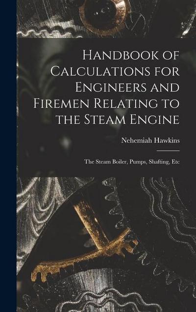 Handbook of Calculations for Engineers and Firemen Relating to the Steam Engine: The Steam Boiler, Pumps, Shafting, Etc