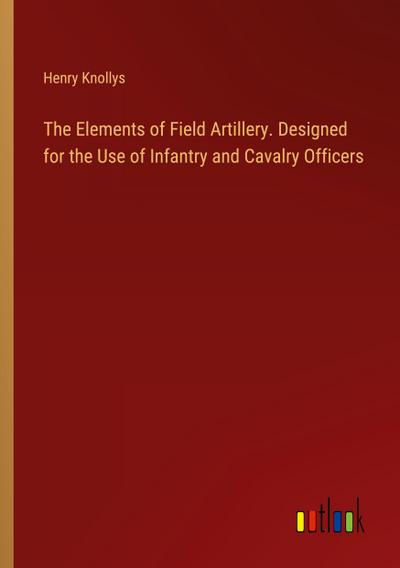 The Elements of Field Artillery. Designed for the Use of Infantry and Cavalry Officers