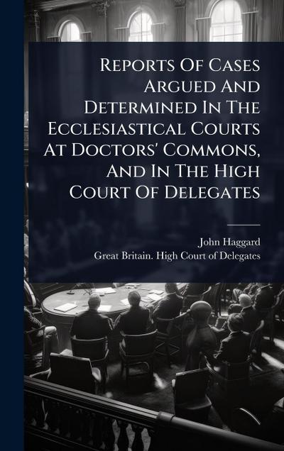 Reports Of Cases Argued And Determined In The Ecclesiastical Courts At Doctors’ Commons, And In The High Court Of Delegates
