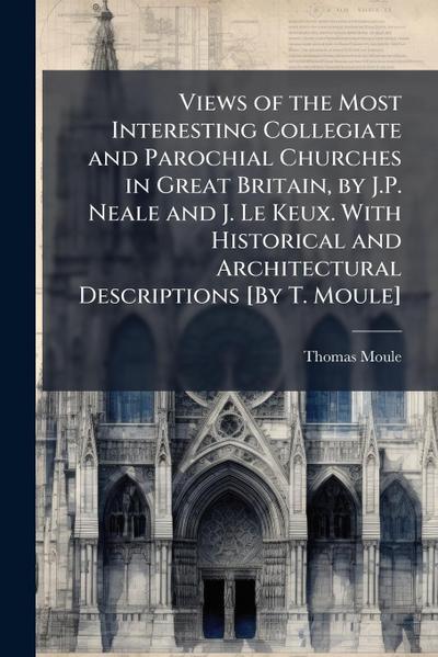 Views of the Most Interesting Collegiate and Parochial Churches in Great Britain, by J.P. Neale and J. Le Keux. With Historical and Architectural Descriptions [By T. Moule]