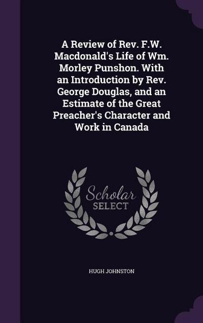A Review of Rev. F.W. Macdonald’s Life of Wm. Morley Punshon. With an Introduction by Rev. George Douglas, and an Estimate of the Great Preacher’s Character and Work in Canada
