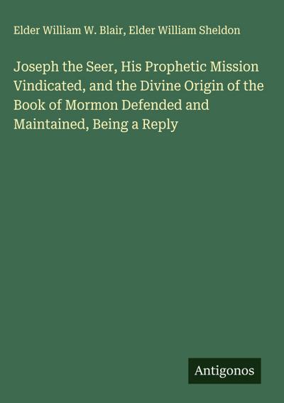 Joseph the Seer, His Prophetic Mission Vindicated, and the Divine Origin of the Book of Mormon Defended and Maintained, Being a Reply