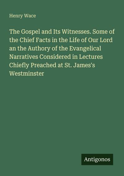 The Gospel and Its Witnesses. Some of the Chief Facts in the Life of Our Lord an the Authory of the Evangelical Narratives Considered in Lectures Chiefly Preached at St. James’s Westminster