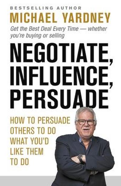 Negotiate, Influence, Persuade: How to Persuade Others to Do What You’d Like Them to Do