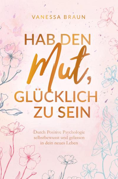 Hab den Mut, glücklich zu sein - Durch Positive Psychologie selbstbewusst und gelassen in dein neues Leben