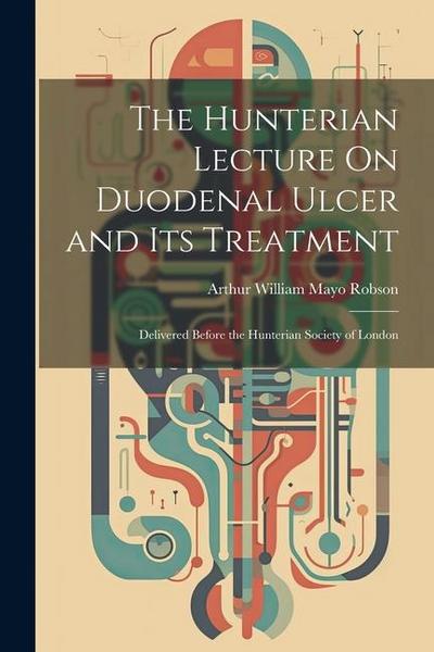 The Hunterian Lecture On Duodenal Ulcer and Its Treatment: Delivered Before the Hunterian Society of London