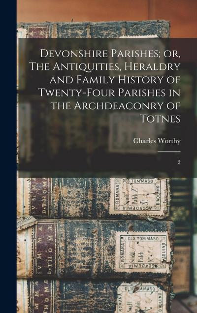 Devonshire Parishes; or, The Antiquities, Heraldry and Family History of Twenty-four Parishes in the Archdeaconry of Totnes