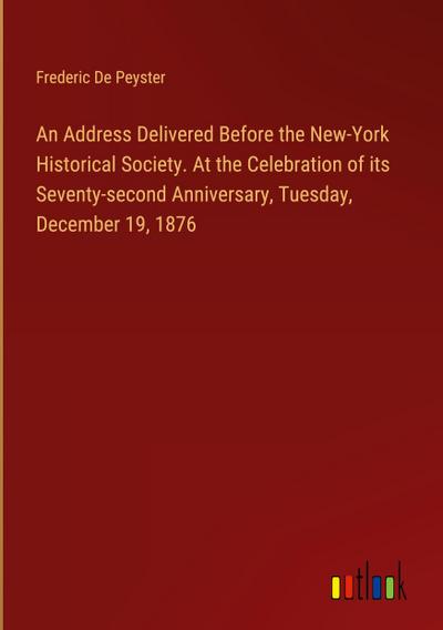 An Address Delivered Before the New-York Historical Society. At the Celebration of its Seventy-second Anniversary, Tuesday, December 19, 1876