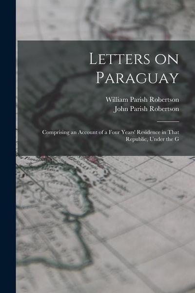 Letters on Paraguay: Comprising an Account of a Four Years’ Residence in That Republic, Under the G