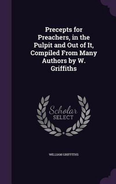 Precepts for Preachers, in the Pulpit and Out of It, Compiled From Many Authors by W. Griffiths