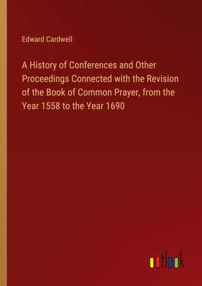 A History of Conferences and Other Proceedings Connected with the Revision of the Book of Common Prayer, from the Year 1558 to the Year 1690