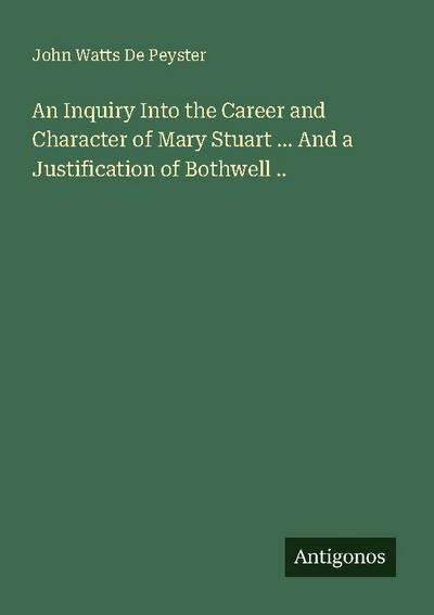 An Inquiry Into the Career and Character of Mary Stuart ... And a Justification of Bothwell ..