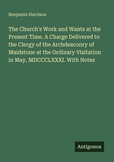 The Church’s Work and Wants at the Present Time. A Charge Delivered to the Clergy of the Archdeaconry of Maidstone at the Ordinary Visitation in May, MDCCCLXXXI. With Notes