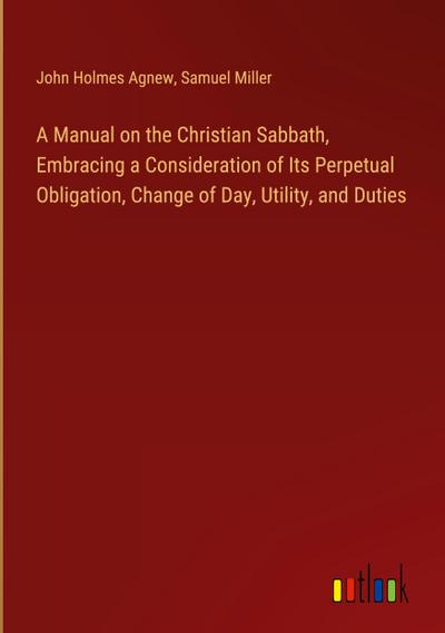 A Manual on the Christian Sabbath, Embracing a Consideration of Its Perpetual Obligation, Change of Day, Utility, and Duties