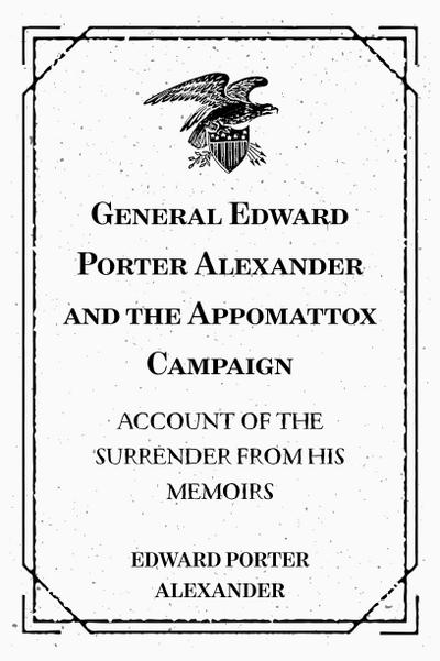 General Edward Porter Alexander and the Appomattox Campaign: Account of the Surrender from His Memoirs