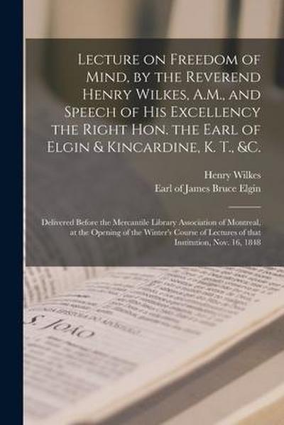Lecture on Freedom of Mind, by the Reverend Henry Wilkes, A.M., and Speech of His Excellency the Right Hon. the Earl of Elgin & Kincardine, K. T., &c.