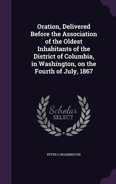 Oration, Delivered Before the Association of the Oldest Inhabitants of the District of Columbia, in Washington, on the Fourth of July, 1867