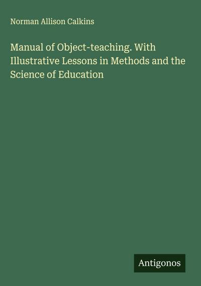 Manual of Object-teaching. With Illustrative Lessons in Methods and the Science of Education