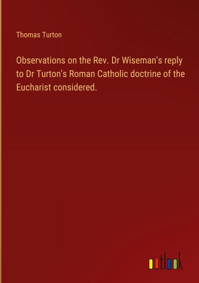 Observations on the Rev. Dr Wiseman’s reply to Dr Turton’s Roman Catholic doctrine of the Eucharist considered.