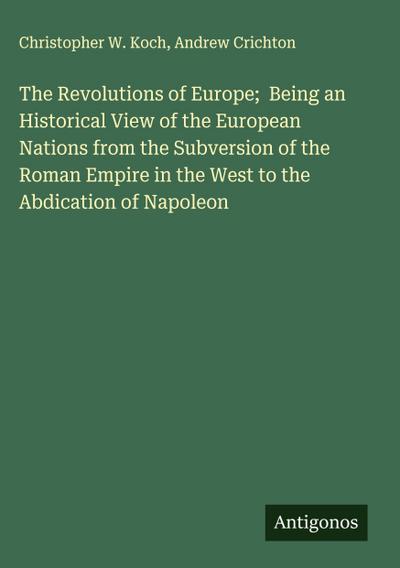 The Revolutions of Europe;  Being an Historical View of the European Nations from the Subversion of the Roman Empire in the West to the Abdication of Napoleon