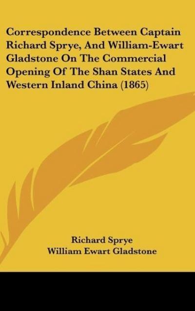 Correspondence Between Captain Richard Sprye, And William-Ewart Gladstone On The Commercial Opening Of The Shan States And Western Inland China (1865)