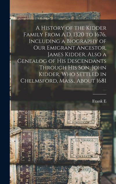 A History of the Kidder Family From A.D. 1320 to 1676, Including a Biography of our Emigrant Ancestor, James Kidder, Also a Genealog of his Descendants Through his son, John Kidder, who Settled in Chelmsford, Mass., About 1681