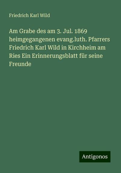 Am Grabe des am 3. Jul. 1869 heimgegangenen evang.luth. Pfarrers Friedrich Karl Wild in Kirchheim am Ries Ein Erinnerungsblatt für seine Freunde