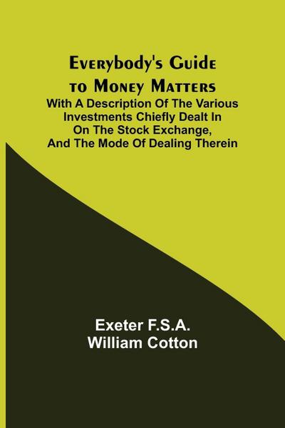 Everybody’s Guide to Money Matters; With a description of the various investments chiefly dealt in on the stock exchange, and the mode of dealing therein