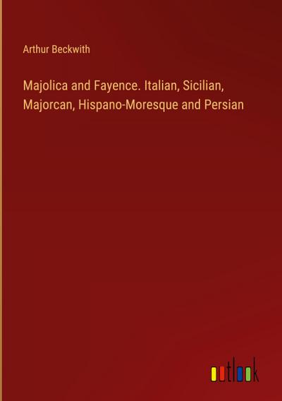 Majolica and Fayence. Italian, Sicilian, Majorcan, Hispano-Moresque and Persian