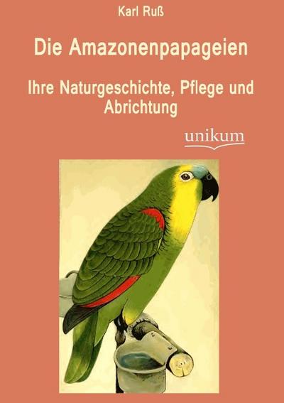 Die Amazonenpapageien: Ihre Naturgeschichte, Pflege und Abrichtung - Karl Ruß