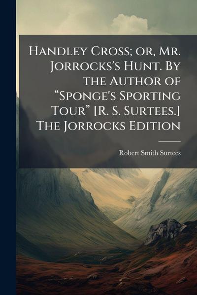 Handley Cross; or, Mr. Jorrocks’s Hunt. By the Author of â&#128;&#156;Sponge’s Sporting Tourâ&#128;&#157; [R. S. Surtees.] The Jorrocks Edition
