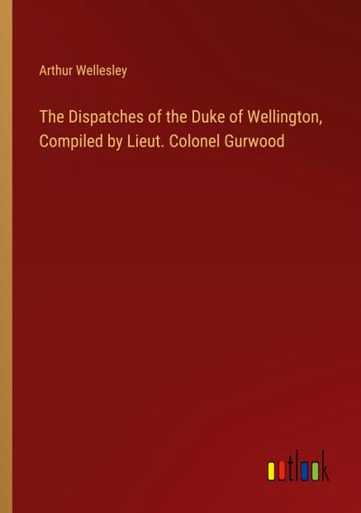 The Dispatches of the Duke of Wellington, Compiled by Lieut. Colonel Gurwood