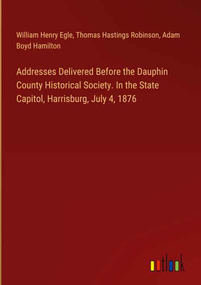 Addresses Delivered Before the Dauphin County Historical Society. In the State Capitol, Harrisburg, July 4, 1876